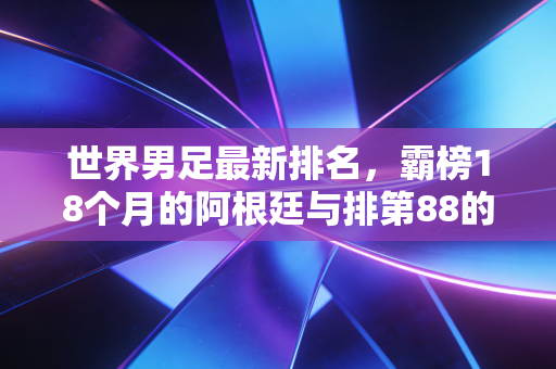世界男足最新排名,霸榜18个月的阿根廷与排第88的国足,藏着足球最朴素的真相 世界男足最新排名,霸榜18个月的阿根廷与排第88的国足,藏着足球最朴素的真相
