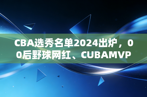 CBA选秀名单2024出炉,00后野球网红、CUBAMVP、海归小将扎堆,这届新人能改CBA的老规矩吗? CBA选秀名单2024出炉,00后野球网红、CUBAMVP、海归小将扎堆,这届新人能改CBA的老规矩吗?