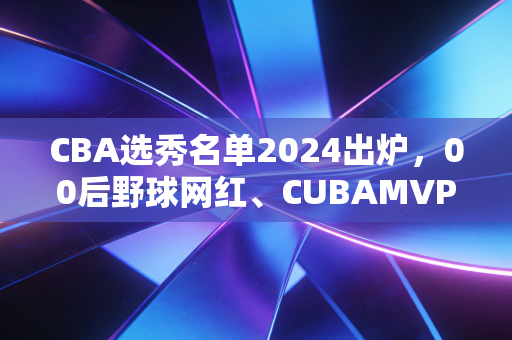 CBA选秀名单2024出炉,00后野球网红、CUBAMVP、海归小将扎堆,这届新人能改CBA的老规矩吗? CBA选秀名单2024出炉,00后野球网红、CUBAMVP、海归小将扎堆,这届新人能改CBA的老规矩吗?