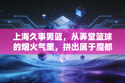 上海久事男篮,从弄堂篮球的烟火气里,拼出属于魔都的硬核底气 上海久事男篮,从弄堂篮球的烟火气里,拼出属于魔都的硬核底气