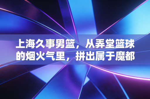 上海久事男篮,从弄堂篮球的烟火气里,拼出属于魔都的硬核底气 上海久事男篮,从弄堂篮球的烟火气里,拼出属于魔都的硬核底气