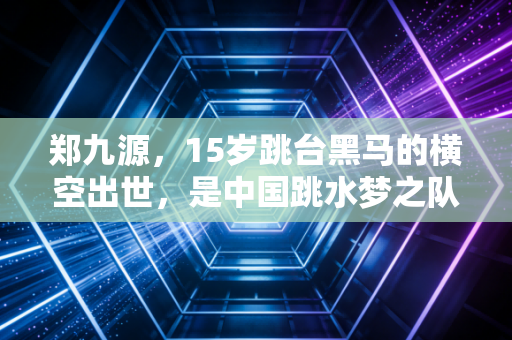 郑九源，15岁跳台黑马的横空出世，是中国跳水梦之队传承路上最鲜活的注脚