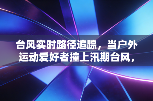 台风实时路径追踪,当户外运动爱好者撞上汛期台风,这些保命准则比刷PB更重要 台风实时路径追踪,当户外运动爱好者撞上汛期台风,这些保命准则比刷PB更重要