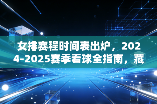 女排赛程时间表出炉，2024-2025赛季看球全指南，藏着我们每个普通人的热血解药