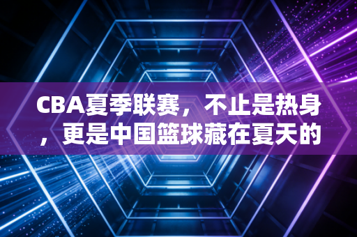 CBA夏季联赛,不止是热身,更是中国篮球藏在夏天的成长密码 CBA夏季联赛,不止是热身,更是中国篮球藏在夏天的成长密码