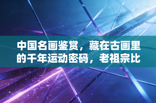 中国名画鉴赏,藏在古画里的千年运动密码,老祖宗比你想的会玩多了 中国名画鉴赏,藏在古画里的千年运动密码,老祖宗比你想的会玩多了