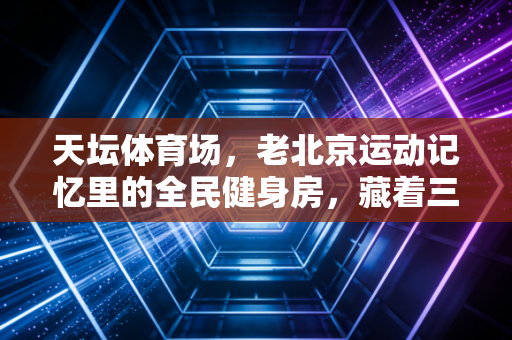 天坛体育场,老北京运动记忆里的全民健身房,藏着三代人的汗与笑 天坛体育场,老北京运动记忆里的全民健身房,藏着三代人的汗与笑