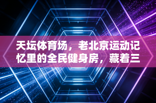 天坛体育场，老北京运动记忆里的全民健身房，藏着三代人的汗与笑