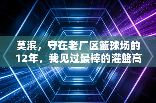 莫滨,守在老厂区篮球场的12年,我见过最棒的灌篮高手从来不是天才 莫滨,守在老厂区篮球场的12年,我见过最棒的灌篮高手从来不是天才