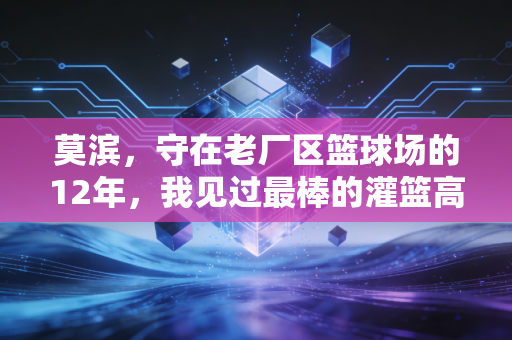 莫滨,守在老厂区篮球场的12年,我见过最棒的灌篮高手从来不是天才 莫滨,守在老厂区篮球场的12年,我见过最棒的灌篮高手从来不是天才