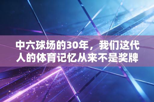 中六球场的30年,我们这代人的体育记忆从来不是奖牌堆出来的 中六球场的30年,我们这代人的体育记忆从来不是奖牌堆出来的