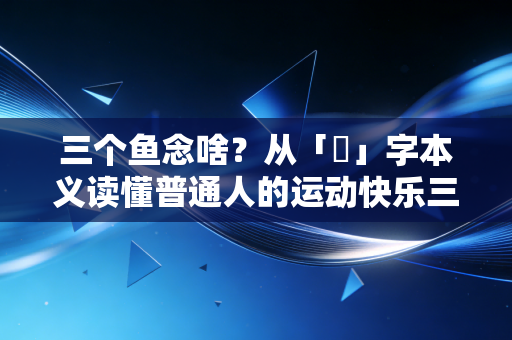 三个鱼念啥？从「鱻」字本义读懂普通人的运动快乐三重境界