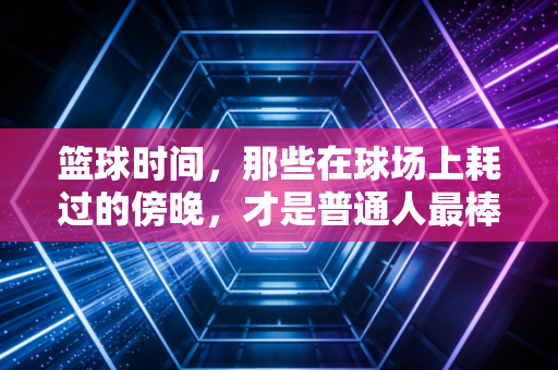 篮球时间，那些在球场上耗过的傍晚，才是普通人最棒的青春注脚