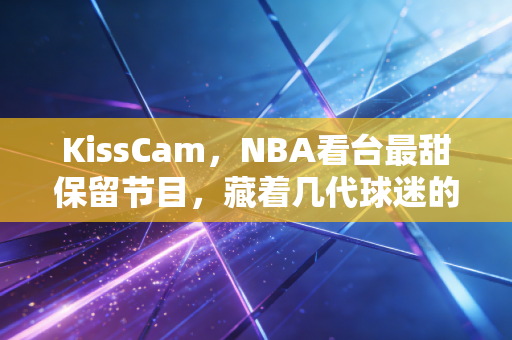 KissCam,NBA看台最甜保留节目,藏着几代球迷的共同青春记忆 KissCam,NBA看台最甜保留节目,藏着几代球迷的共同青春记忆