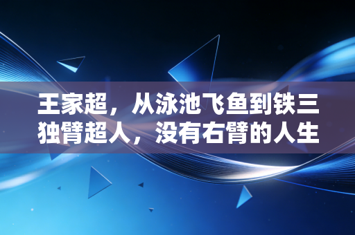 王家超,从泳池飞鱼到铁三独臂超人,没有右臂的人生照样跑赢全场 王家超,从泳池飞鱼到铁三独臂超人,没有右臂的人生照样跑赢全场