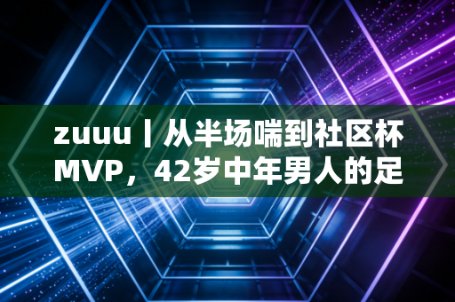 zuuu丨从半场喘到社区杯MVP,42岁中年男人的足球梦,从来不需要职业门槛 zuuu丨从半场喘到社区杯MVP,42岁中年男人的足球梦,从来不需要职业门槛