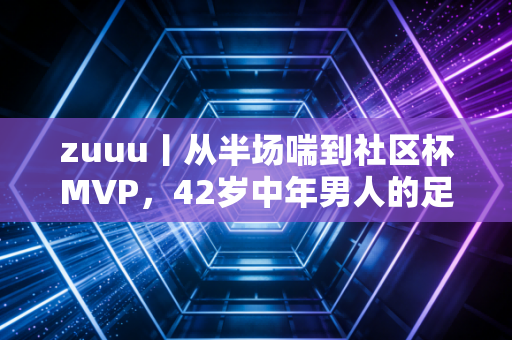 zuuu丨从半场喘到社区杯MVP,42岁中年男人的足球梦,从来不需要职业门槛 zuuu丨从半场喘到社区杯MVP,42岁中年男人的足球梦,从来不需要职业门槛