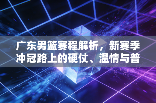 广东男篮赛程解析,新赛季冲冠路上的硬仗、温情与普通人的篮球信仰 广东男篮赛程解析,新赛季冲冠路上的硬仗、温情与普通人的篮球信仰