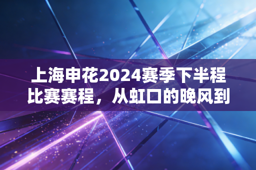 上海申花2024赛季下半程比赛赛程,从虹口的晚风到远征的行囊,每一场都是老球迷刻进生活的约定 上海申花2024赛季下半程比赛赛程,从虹口的晚风到远征的行囊,每一场都是老球迷刻进生活的约定