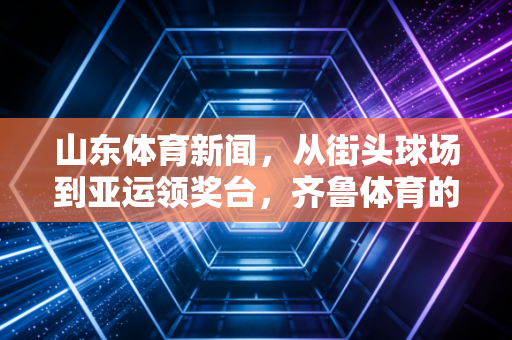 山东体育新闻,从街头球场到亚运领奖台,齐鲁体育的烟火气与冠军魂 山东体育新闻,从街头球场到亚运领奖台,齐鲁体育的烟火气与冠军魂
