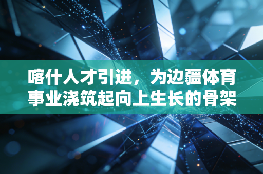 喀什人才引进,为边疆体育事业浇筑起向上生长的骨架 喀什人才引进,为边疆体育事业浇筑起向上生长的骨架