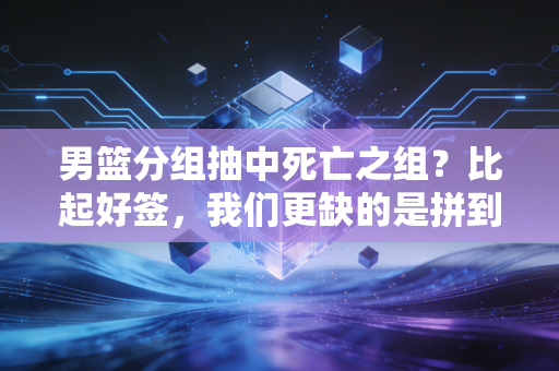 男篮分组抽中死亡之组?比起好签,我们更缺的是拼到底的心气 男篮分组抽中死亡之组?比起好签,我们更缺的是拼到底的心气