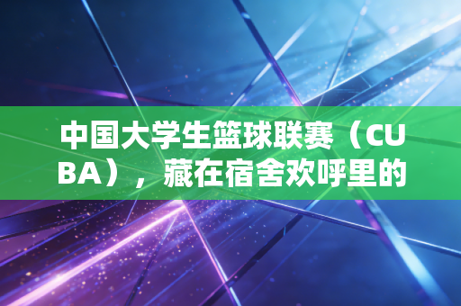 中国大学生篮球联赛(CUBA),藏在宿舍欢呼里的青春野望,是比职业赛场更烫的普通人梦 中国大学生篮球联赛(CUBA),藏在宿舍欢呼里的青春野望,是比职业赛场更烫的普通人梦