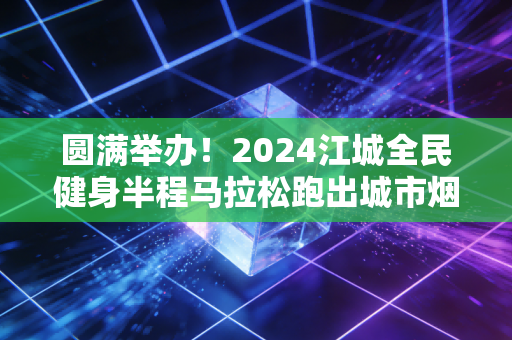 圆满举办!2024江城全民健身半程马拉松跑出城市烟火气 圆满举办!2024江城全民健身半程马拉松跑出城市烟火气