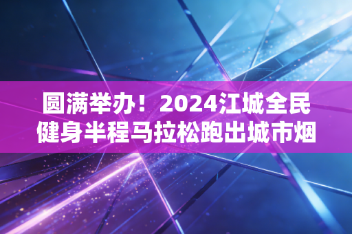 圆满举办!2024江城全民健身半程马拉松跑出城市烟火气 圆满举办!2024江城全民健身半程马拉松跑出城市烟火气