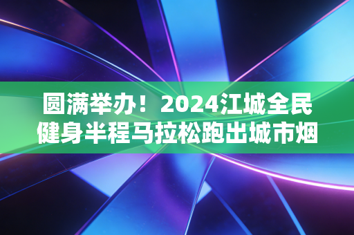 圆满举办!2024江城全民健身半程马拉松跑出城市烟火气 圆满举办!2024江城全民健身半程马拉松跑出城市烟火气