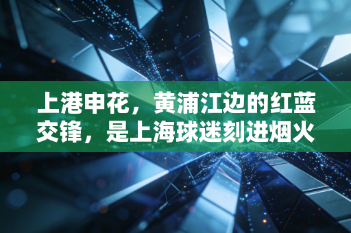 上港申花,黄浦江边的红蓝交锋,是上海球迷刻进烟火里的青春注脚 上港申花,黄浦江边的红蓝交锋,是上海球迷刻进烟火里的青春注脚