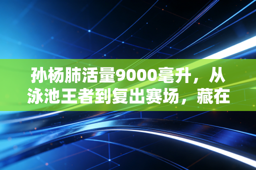 孙杨肺活量9000毫升，从泳池王者到复出赛场，藏在一呼一吸里的人生真相