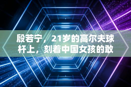殷若宁,21岁的高尔夫球杆上,刻着中国女孩的敢 殷若宁,21岁的高尔夫球杆上,刻着中国女孩的敢