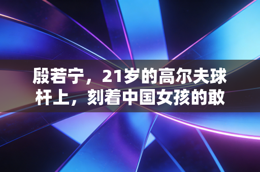 殷若宁,21岁的高尔夫球杆上,刻着中国女孩的敢 殷若宁,21岁的高尔夫球杆上,刻着中国女孩的敢