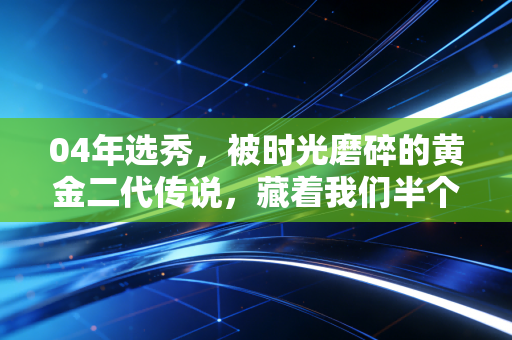 04年选秀，被时光磨碎的黄金二代传说，藏着我们半个青春的篮球记忆