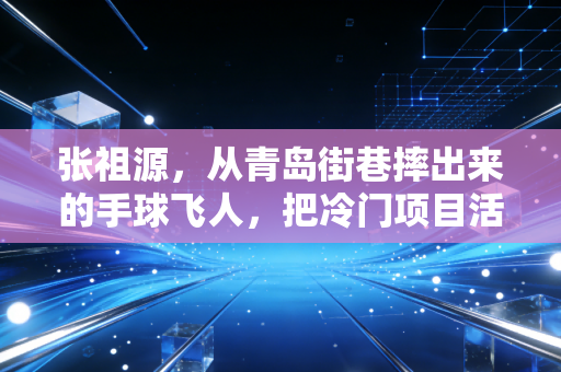 张祖源,从青岛街巷摔出来的手球飞人,把冷门项目活成了光 张祖源,从青岛街巷摔出来的手球飞人,把冷门项目活成了光