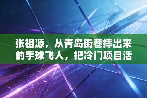 张祖源，从青岛街巷摔出来的手球飞人，把冷门项目活成了光