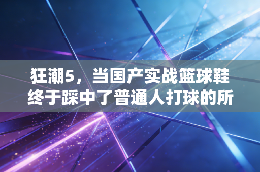 狂潮5,当国产实战篮球鞋终于踩中了普通人打球的所有爽点 狂潮5,当国产实战篮球鞋终于踩中了普通人打球的所有爽点