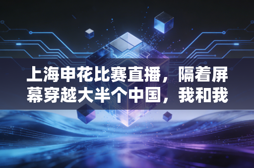 上海申花比赛直播,隔着屏幕穿越大半个中国,我和我爸的20年申花情缘 上海申花比赛直播,隔着屏幕穿越大半个中国,我和我爸的20年申花情缘