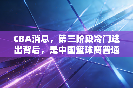 CBA消息，第三阶段冷门迭出背后，是中国篮球离普通人越来越近的信号