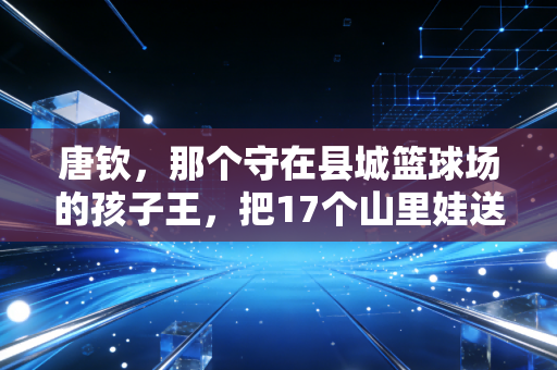 唐钦，那个守在县城篮球场的孩子王，把17个山里娃送进了省队
