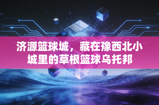 济源篮球城,藏在豫西北小城里的草根篮球乌托邦 济源篮球城,藏在豫西北小城里的草根篮球乌托邦