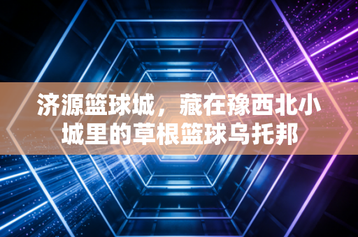 济源篮球城,藏在豫西北小城里的草根篮球乌托邦 济源篮球城,藏在豫西北小城里的草根篮球乌托邦