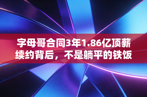 字母哥合同3年1.86亿顶薪续约背后，不是躺平的铁饭碗，是密尔沃基赌上全部的双向奔赴