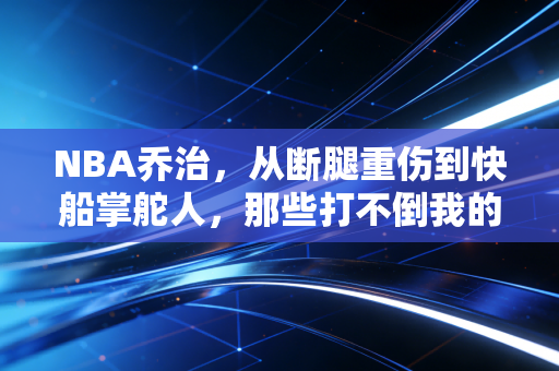 NBA乔治，从断腿重伤到快船掌舵人，那些打不倒我的终使我更强大