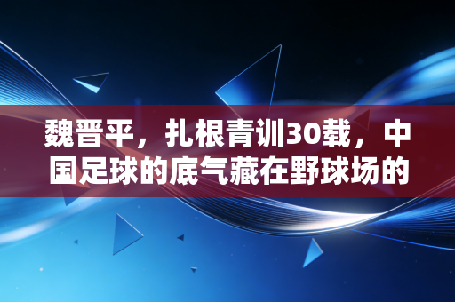 魏晋平,扎根青训30载,中国足球的底气藏在野球场的泥土里 魏晋平,扎根青训30载,中国足球的底气藏在野球场的泥土里