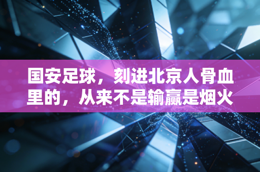 国安足球,刻进北京人骨血里的,从来不是输赢是烟火气 国安足球,刻进北京人骨血里的,从来不是输赢是烟火气
