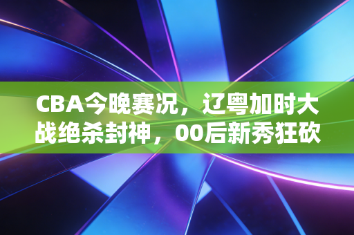 CBA今晚赛况,辽粤加时大战绝杀封神,00后新秀狂砍40分击碎季后赛门票悬念 CBA今晚赛况,辽粤加时大战绝杀封神,00后新秀狂砍40分击碎季后赛门票悬念