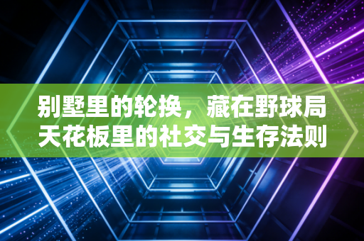别墅里的轮换,藏在野球局天花板里的社交与生存法则 别墅里的轮换,藏在野球局天花板里的社交与生存法则