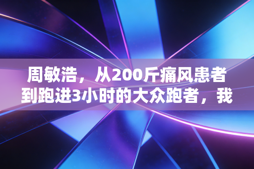 周敏浩,从200斤痛风患者到跑进3小时的大众跑者,我劝你别神化运动逆袭 周敏浩,从200斤痛风患者到跑进3小时的大众跑者,我劝你别神化运动逆袭